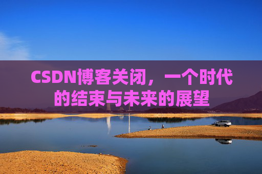 CSDN博客关闭，一个时代的结束与未来的展望